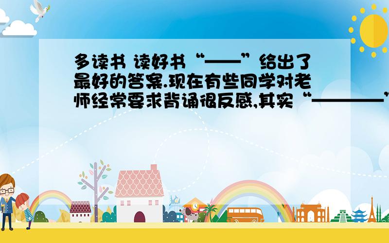 多读书 读好书“——”给出了最好的答案.现在有些同学对老师经常要求背诵很反感,其实“————”一本好书,一篇美文,重要的地方不背诵怎么行呢?但是读书也要讲究方法,“——————