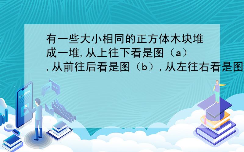 有一些大小相同的正方体木块堆成一堆,从上往下看是图（a）,从前往后看是图（b）,从左往右看是图（c）共从左往右第一个为（a）第二个（b）第三个（c）