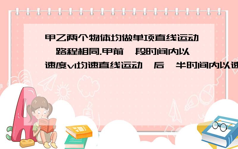 甲乙两个物体均做单项直线运动,路程相同.甲前一段时间内以速度v1均速直线运动,后一半时间内以速度v2均速直线运动；乙前一半位移以速度v1均速直线运动，后一半位移以速度v2均速直线运