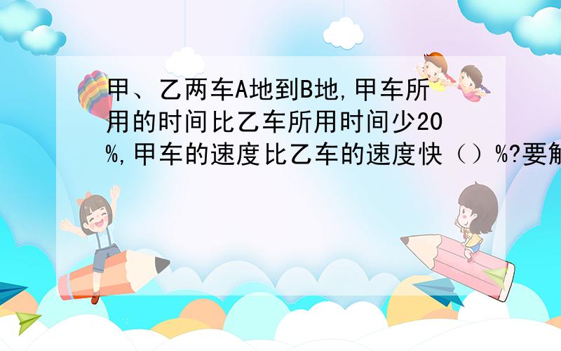 甲、乙两车A地到B地,甲车所用的时间比乙车所用时间少20%,甲车的速度比乙车的速度快（）%?要解体方法