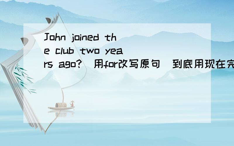 John joined the club two years ago?(用for改写原句)到底用现在完成进行时还是现在完成时参考答案上写的是John has been in the club for two years.我觉得不太正确．