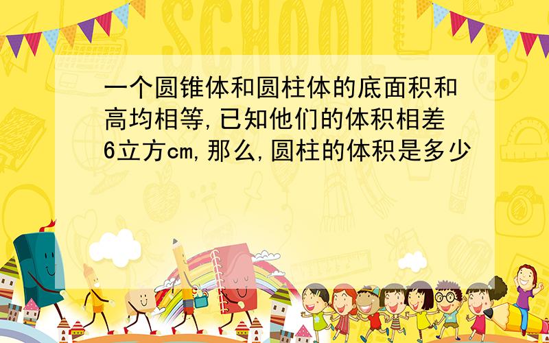 一个圆锥体和圆柱体的底面积和高均相等,已知他们的体积相差6立方cm,那么,圆柱的体积是多少