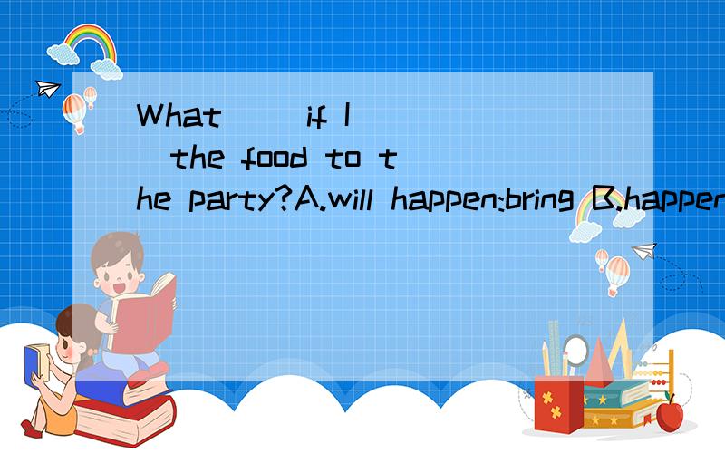 What __if I ___the food to the party?A.will happen:bring B.happen:bring C.will happen:will bringD.happens:will bring说下 为什么?