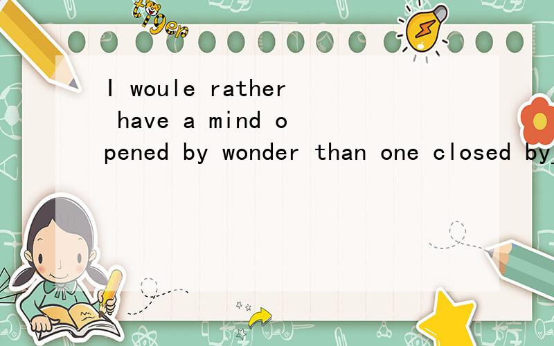 I woule rather have a mind opened by wonder than one closed by_____.这是一句谚语，出自Gerry Spence，麻烦高手帮我填一下并且把它翻译出来。