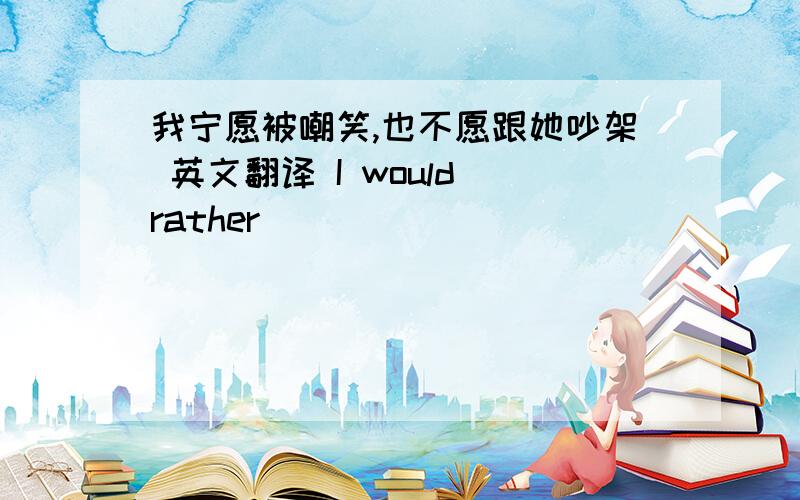 我宁愿被嘲笑,也不愿跟她吵架 英文翻译 I would rather （）