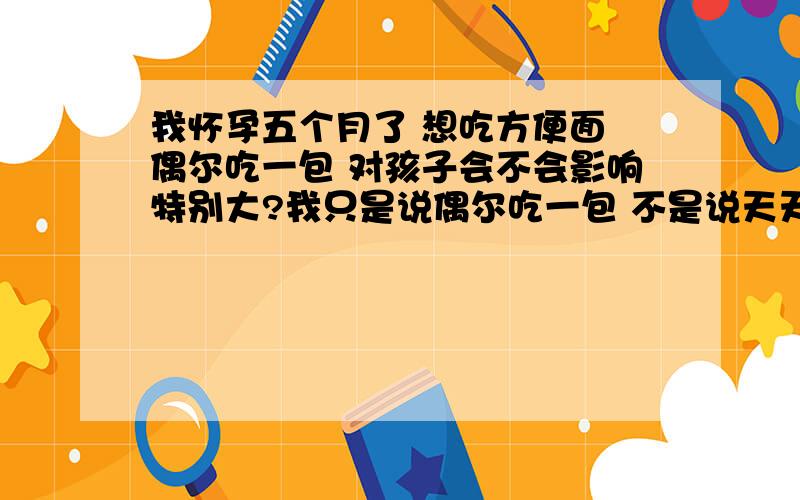 我怀孕五个月了 想吃方便面 偶尔吃一包 对孩子会不会影响特别大?我只是说偶尔吃一包 不是说天天吃啊 我五个月来 就昨天吃了一包啊 没有那么恐怖吧 说的好像我孩子已经不能要了一样.