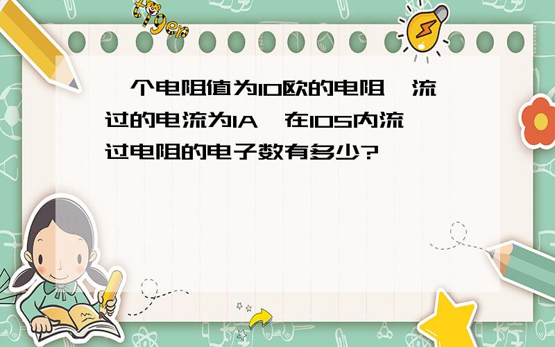 一个电阻值为10欧的电阻,流过的电流为1A,在10S内流过电阻的电子数有多少?