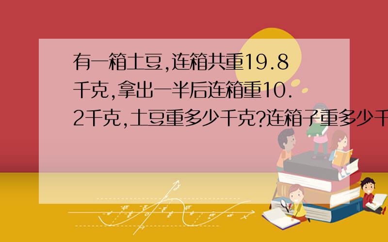 有一箱土豆,连箱共重19.8千克,拿出一半后连箱重10.2千克,土豆重多少千克?连箱子重多少千克?