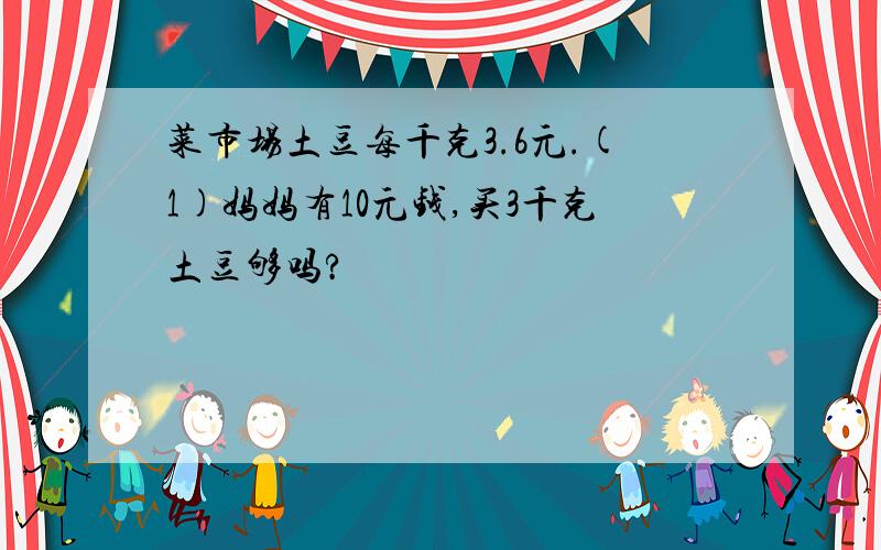 菜市场土豆每千克3.6元.(1)妈妈有10元钱,买3千克土豆够吗?