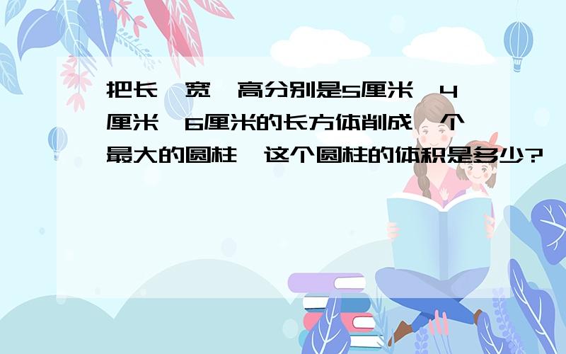 把长、宽、高分别是5厘米、4厘米、6厘米的长方体削成一个最大的圆柱,这个圆柱的体积是多少?