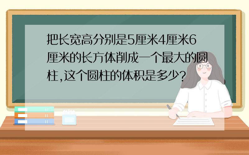 把长宽高分别是5厘米4厘米6厘米的长方体削成一个最大的圆柱,这个圆柱的体积是多少?