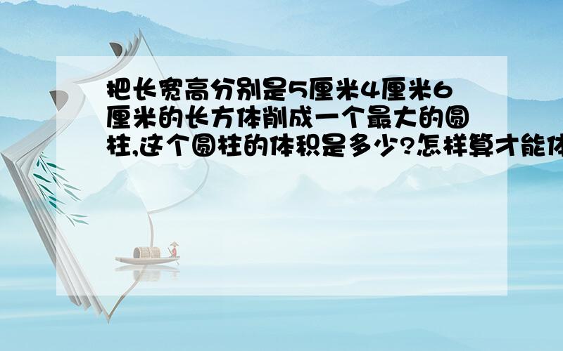 把长宽高分别是5厘米4厘米6厘米的长方体削成一个最大的圆柱,这个圆柱的体积是多少?怎样算才能体积最大?