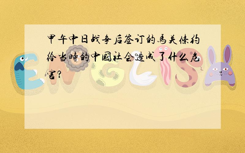 甲午中日战争后签订的马关条约给当时的中国社会造成了什么危害?