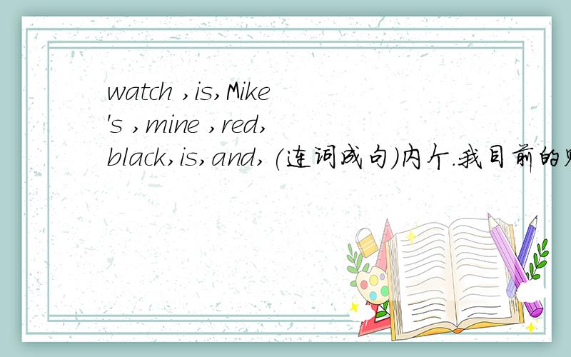 watch ,is,Mike's ,mine ,red,black,is,and,(连词成句)内个.我目前的财富值木了,谁先发给我,我就先给谁最佳,谢啦,不过要正确哦!（银家真的木有财富值了.穷穷滴.）如果说 “我的手表是黑色或红色，迈