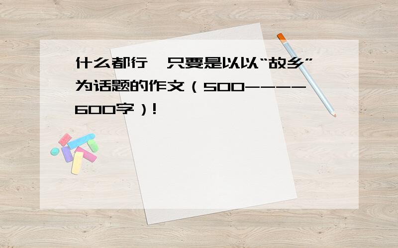 什么都行,只要是以以“故乡”为话题的作文（500----600字）!