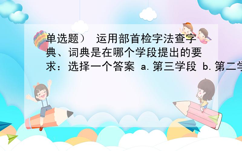 单选题） 运用部首检字法查字典、词典是在哪个学段提出的要求：选择一个答案 a.第三学段 b.第二学段 c.