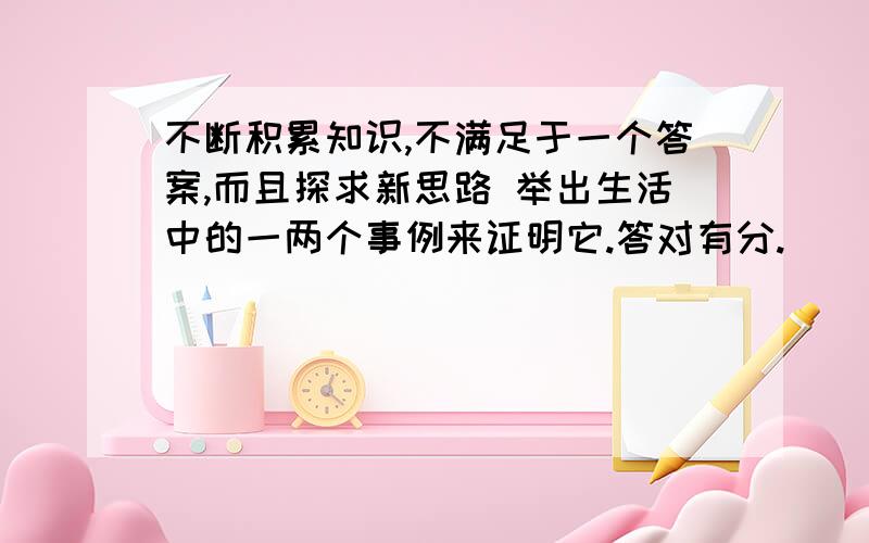 不断积累知识,不满足于一个答案,而且探求新思路 举出生活中的一两个事例来证明它.答对有分.