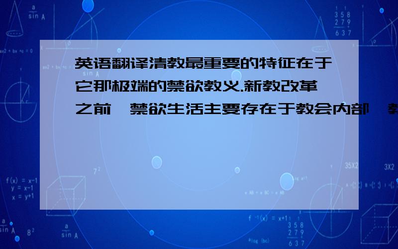 英语翻译清教最重要的特征在于它那极端的禁欲教义.新教改革之前,禁欲生活主要存在于教会内部,教会外的广大群众所受到的身体管理程度则微弱得多;清教却将禁欲主义普遍化了,它/将对欲