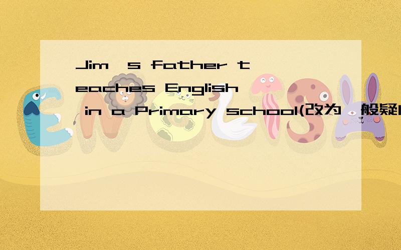 Jim's father teaches English in a Primary school(改为一般疑问句)一定要对,说得好、完整者采纳