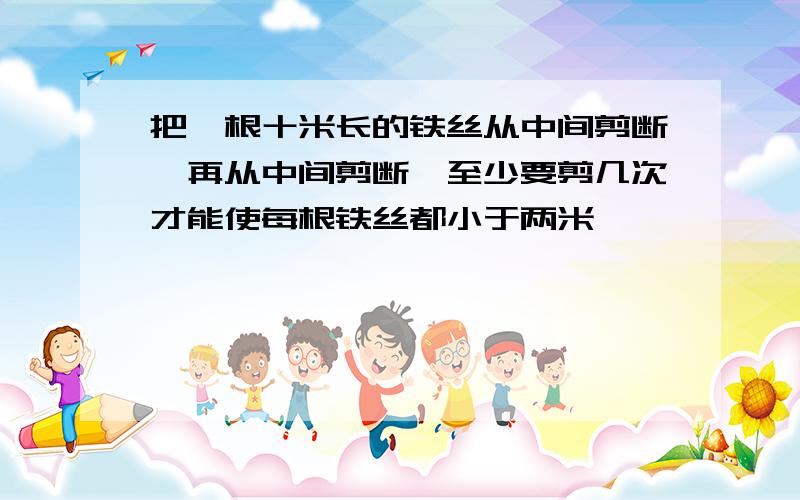 把一根十米长的铁丝从中间剪断,再从中间剪断,至少要剪几次才能使每根铁丝都小于两米