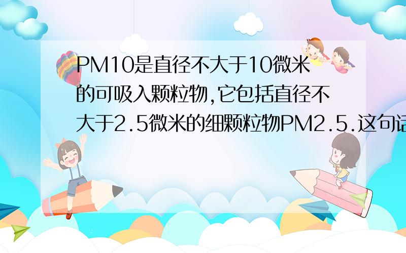 PM10是直径不大于10微米的可吸入颗粒物,它包括直径不大于2.5微米的细颗粒物PM2.5.这句话用下定义了吗?说明方法