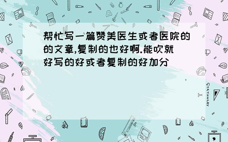 帮忙写一篇赞美医生或者医院的的文章,复制的也好啊.能吹就好写的好或者复制的好加分