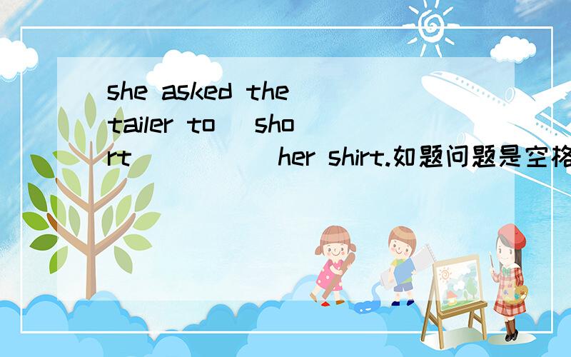 she asked the tailer to （short）____ her shirt.如题问题是空格填什么 为什么这么填讲解要稍微详细点