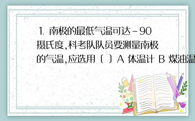 ⒈ 南极的最低气温可达－90摄氏度,科考队队员要测量南极的气温,应选用〔 〕A 体温计 B 煤油温度计 C 酒精温度计 D 水银温度计⒉ 下列物质中属于非晶体的是〔 〕A 冰 B 铁块 C 食盐 D 玻璃⒊