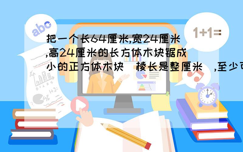 把一个长64厘米,宽24厘米,高24厘米的长方体木块锯成小的正方体木块(棱长是整厘米),至少可以()?E把一个长64厘米,宽24厘米,高24厘米的长方体木块锯成小的正方体木块(棱长是整厘米),至少可以()