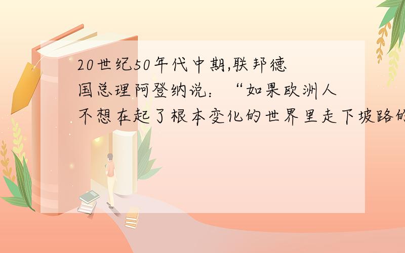 20世纪50年代中期,联邦德国总理阿登纳说：“如果欧洲人不想在起了根本变化的世界里走下坡路的话,就必须走向联合……否则欧洲各国将会沦为超级大国的附庸.”材料反映的是（）A,欧共体