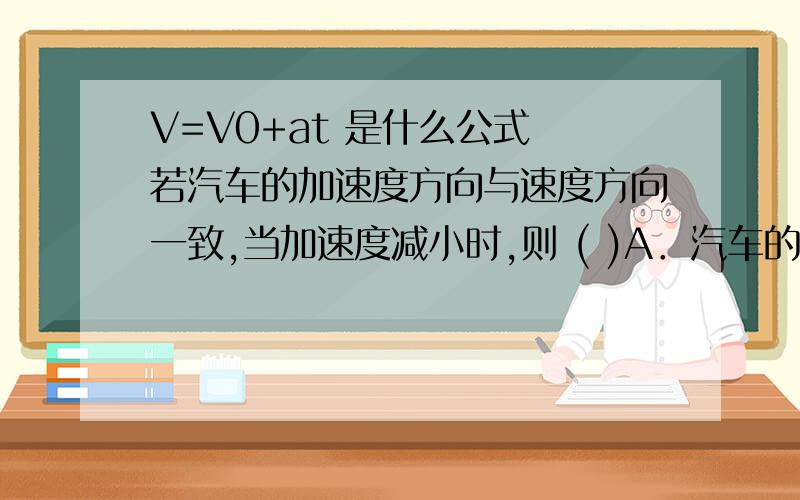 V=V0+at 是什么公式 若汽车的加速度方向与速度方向一致,当加速度减小时,则 ( )A．汽车的速度也减小B．汽车的速度仍在增大C．当加速度减小到零时,汽车静止D.当加速度减小到零时,汽车的速度