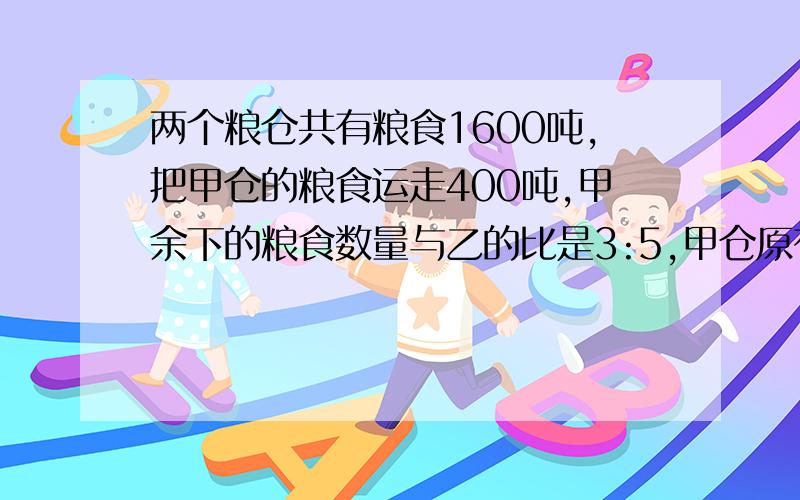 两个粮仓共有粮食1600吨,把甲仓的粮食运走400吨,甲余下的粮食数量与乙的比是3:5,甲仓原有粮食多少千克