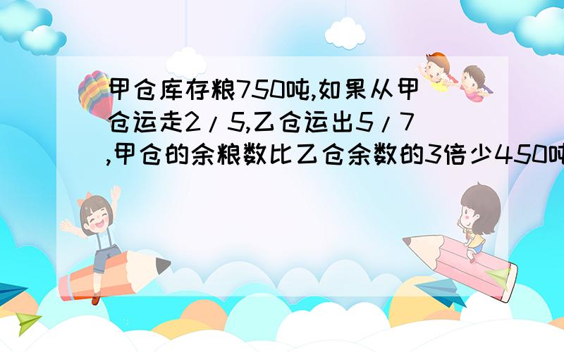 甲仓库存粮750吨,如果从甲仓运走2/5,乙仓运出5/7,甲仓的余粮数比乙仓余数的3倍少450吨,乙仓原来存粮多少吨?