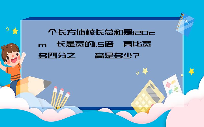 一个长方体棱长总和是120cm,长是宽的1.5倍,高比宽多四分之一,高是多少?