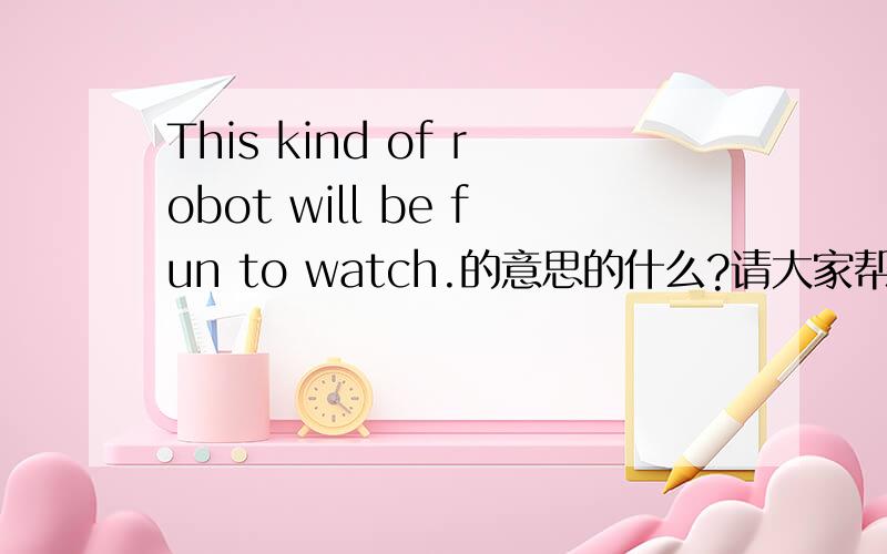 This kind of robot will be fun to watch.的意思的什么?请大家帮个忙,就今天要,帮忙告一下里面的短语和整个句子的完整意思