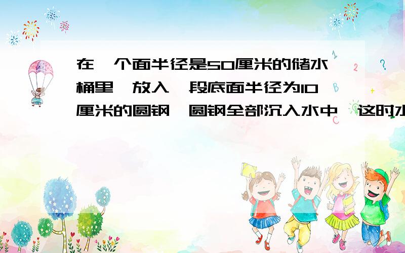 在一个面半径是50厘米的储水桶里,放入一段底面半径为10厘米的圆钢,圆钢全部沉入水中,这时水面升高了2厘米.你知道这段圆钢长多少厘米