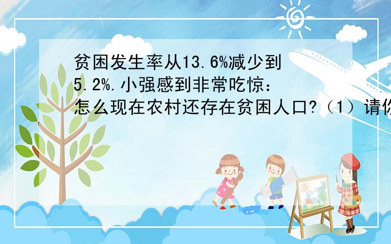 贫困发生率从13.6%减少到5.2%.小强感到非常吃惊：怎么现在农村还存在贫困人口?（1）请你向小强解释现在为什么我国农村还有这么多贫困人口?（2）你认为桂林市农村贫困人口减少的原因有