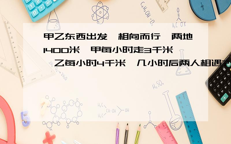 甲乙东西出发,相向而行,两地1400米,甲每小时走3千米,乙每小时4千米,几小时后两人相遇?