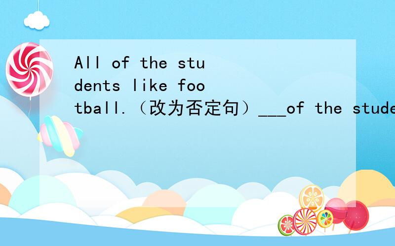 All of the students like football.（改为否定句）___of the students___ football