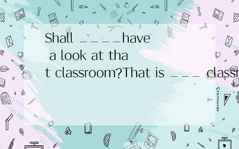 Shall ____have a look at that classroom?That is ___ classroom.(we) _____is my aunt.Do you know _____job?_____a nures.(she) That is not _____camera ._____is at home.(he) Where are _____?I can't find ______.Let's call _____parents.(they) _____sister is