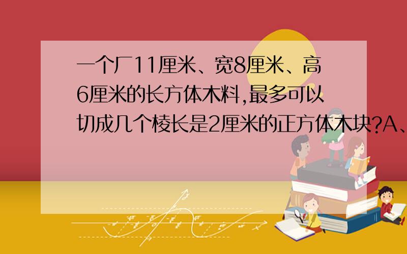 一个厂11厘米、宽8厘米、高6厘米的长方体木料,最多可以切成几个棱长是2厘米的正方体木块?A、45 B、60 C、72 D、80