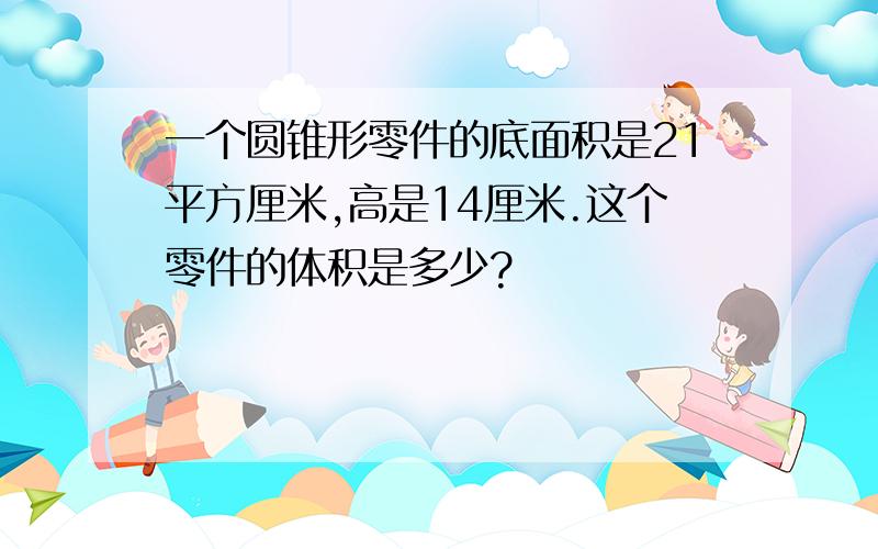 一个圆锥形零件的底面积是21平方厘米,高是14厘米.这个零件的体积是多少?