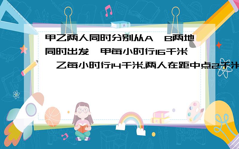 甲乙两人同时分别从A、B两地同时出发,甲每小时行16千米,乙每小时行14千米.两人在距中点2千米相遇,则A、B两地的距离是多少?