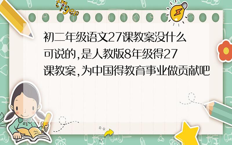 初二年级语文27课教案没什么可说的,是人教版8年级得27课教案,为中国得教育事业做贡献吧