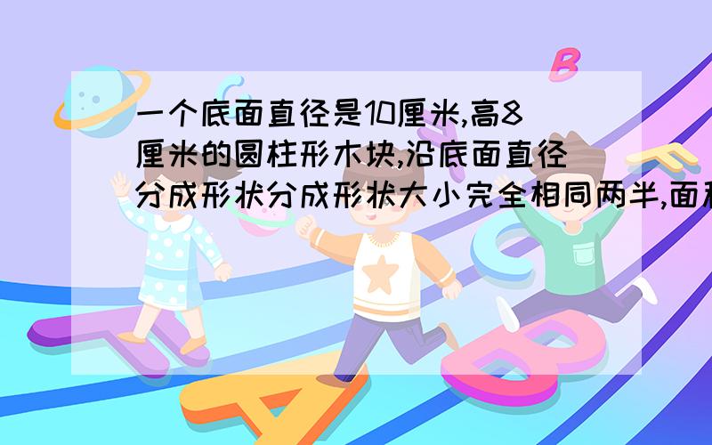 一个底面直径是10厘米,高8厘米的圆柱形木块,沿底面直径分成形状分成形状大小完全相同两半,面积增加多少