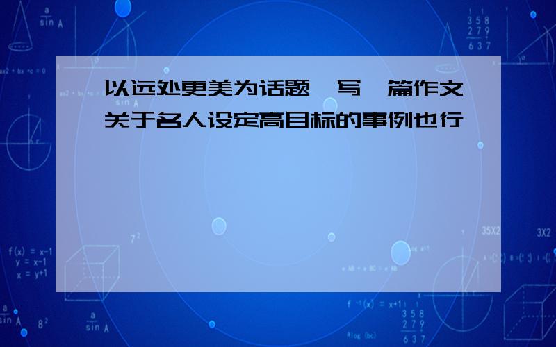 以远处更美为话题,写一篇作文关于名人设定高目标的事例也行