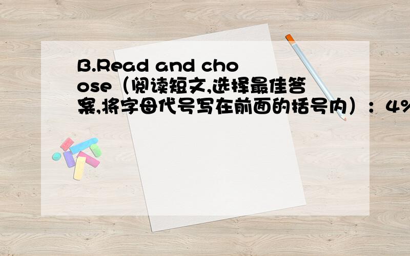 B.Read and choose（阅读短文,选择最佳答案,将字母代号写在前面的括号内）：4%Ben is a boy.He always wants to know about some new things.He often asks his father and brothers “How”,“What” and ”Why”.Sometimes theycanno