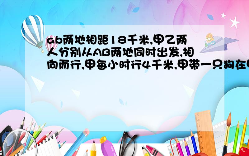 ab两地相距18千米,甲乙两人分别从AB两地同时出发,相向而行,甲每小时行4千米,甲带一只狗在甲乙两人之间往返跑,已知狗每小时跑8千米,当两人相遇时,狗一共跑了多少千米?补充：乙每小时行5