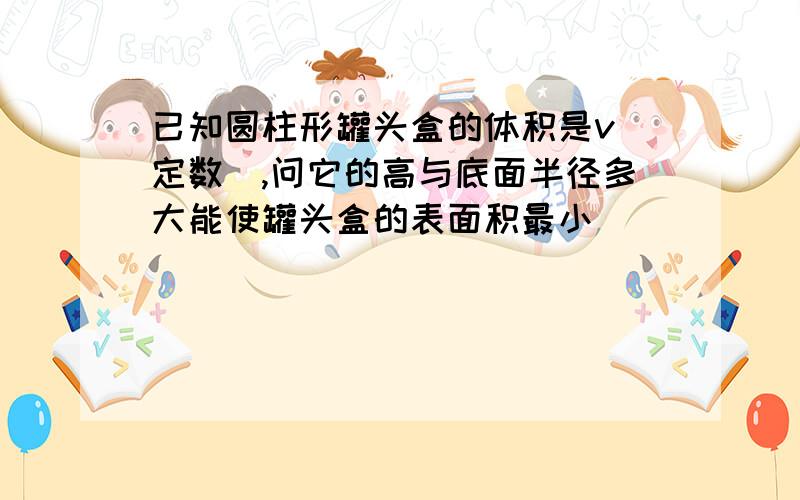 已知圆柱形罐头盒的体积是v(定数),问它的高与底面半径多大能使罐头盒的表面积最小