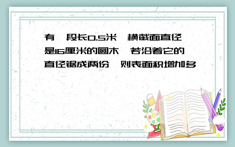 有一段长0.5米,横截面直径是16厘米的圆木,若沿着它的直径锯成两份,则表面积增加多